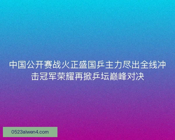 中国公开赛战火正盛国乒主力尽出全线冲击冠军荣耀再掀乒坛巅峰对决