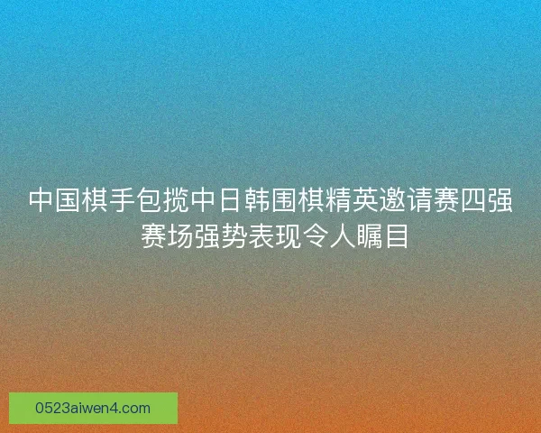 中国棋手包揽中日韩围棋精英邀请赛四强 赛场强势表现令人瞩目